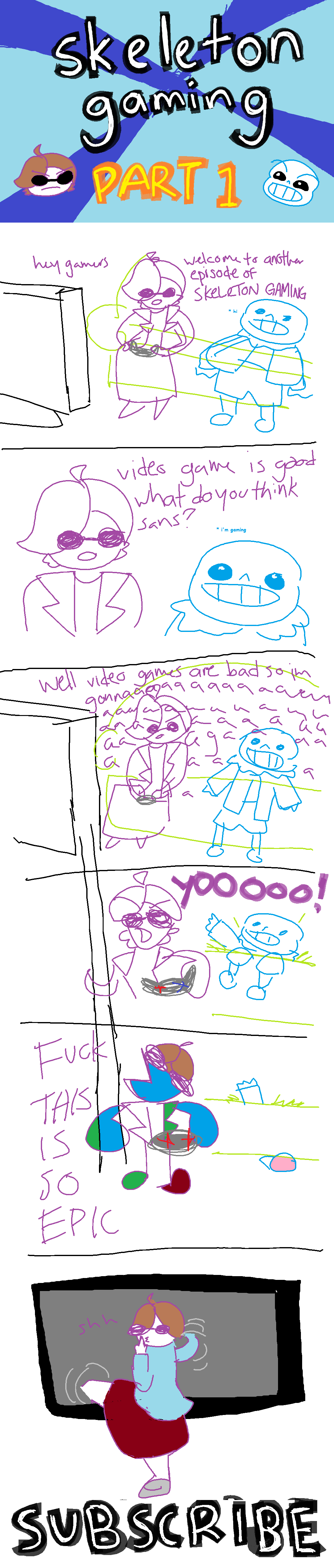 PANEL 1: it's episode 1 of mine and sans undertale's new gaming channel called SKELETON GAMING! the title card is similar to the game grumps title card but uses blues instead of oranges. PANEL 2: sans and i are sitting on the couch. i'm holding a controller and we are looking at the tv. i greet the audience saying 'hey gamers welcome to another episode of SKELETON GAMING'. beside me, sans says 'hi'. PANEL 3: i say 'video game is good what do you think sans?' and sans replies with 'i'm gaming'. PANEL 4: i start to say 'well video games are bad so i'm gonna' and then trail off into screaming for some unknown reason. PANEL 5: i get up and start screaming 'YOOOOOOOOOO' at the tv. sans is sinking into the couch helplessly. PANEL 6: i scream 'FUCK THIS IS SO EPIC' so hard that i'm turning blue. sans has been swallowed by the couch completely. PANEL 7: i start to step inside the tv screen, but before i make it all the way in i turn to face the audience and say 'shhhhhh'. the comic ends by telling you, the audience, to subscribe. END COMIC.