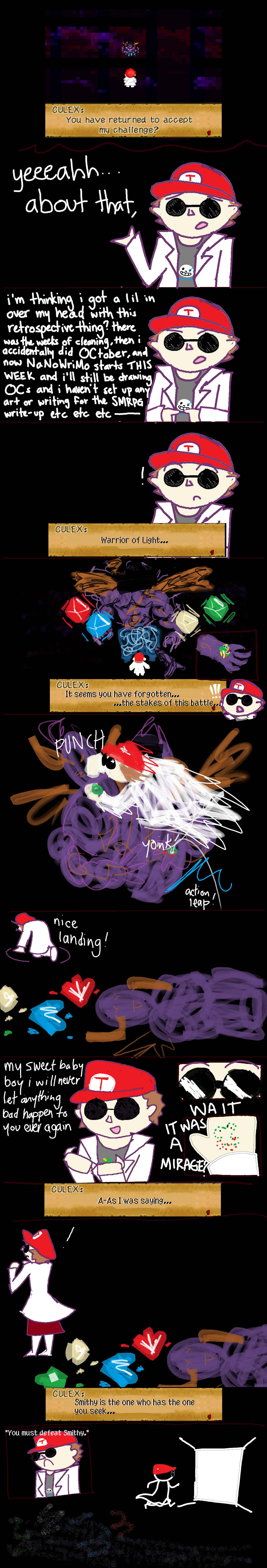 this comic takes place in the void where you fight culex in super mario rpg. instead of mario it's me wearing a mario cap. PANEL 1: culex and i are staring each other down. culex quotes his line from SMRPG and says 'You have returned to accept my challenge?'. PANEL 2: the camera shifts to show my face. i look a little embarrassed as i say 'yeeaahh about that...'. PANEL 3: i proceed to make a bunch of excuses as to why i am not finishing my mario rpg retrospective. PANEL 4: culex cuts me off by saying 'Warrior of Light... It seems you have forgotten the stakes of this battle'. PANEL 5: culex holds out his hand and shows me a small yoshi. PANEL 6: reacting instantly, i leap up and deck culex in the face, knocking him out with one punch and grabbing the yoshi. PANEL 7: i land very safely and cooly while culex is dead on the ground. PANEL 8: i look down at the yoshi in my hand and say 'my sweet baby boy i will never let anything bad happen to you ever again' but then the yoshi dematerializes in front of my very eyes! it was a fake!! PANEL 9: culex coughs and goes 'A-As I was saying... Smithy is the one who has the one you seek...'. PANEL 10: i am standing there with a determined expression as culex tells me 'You must defeat Smithy'. i march towards a door of light and leave culex's realm. END COMIC.