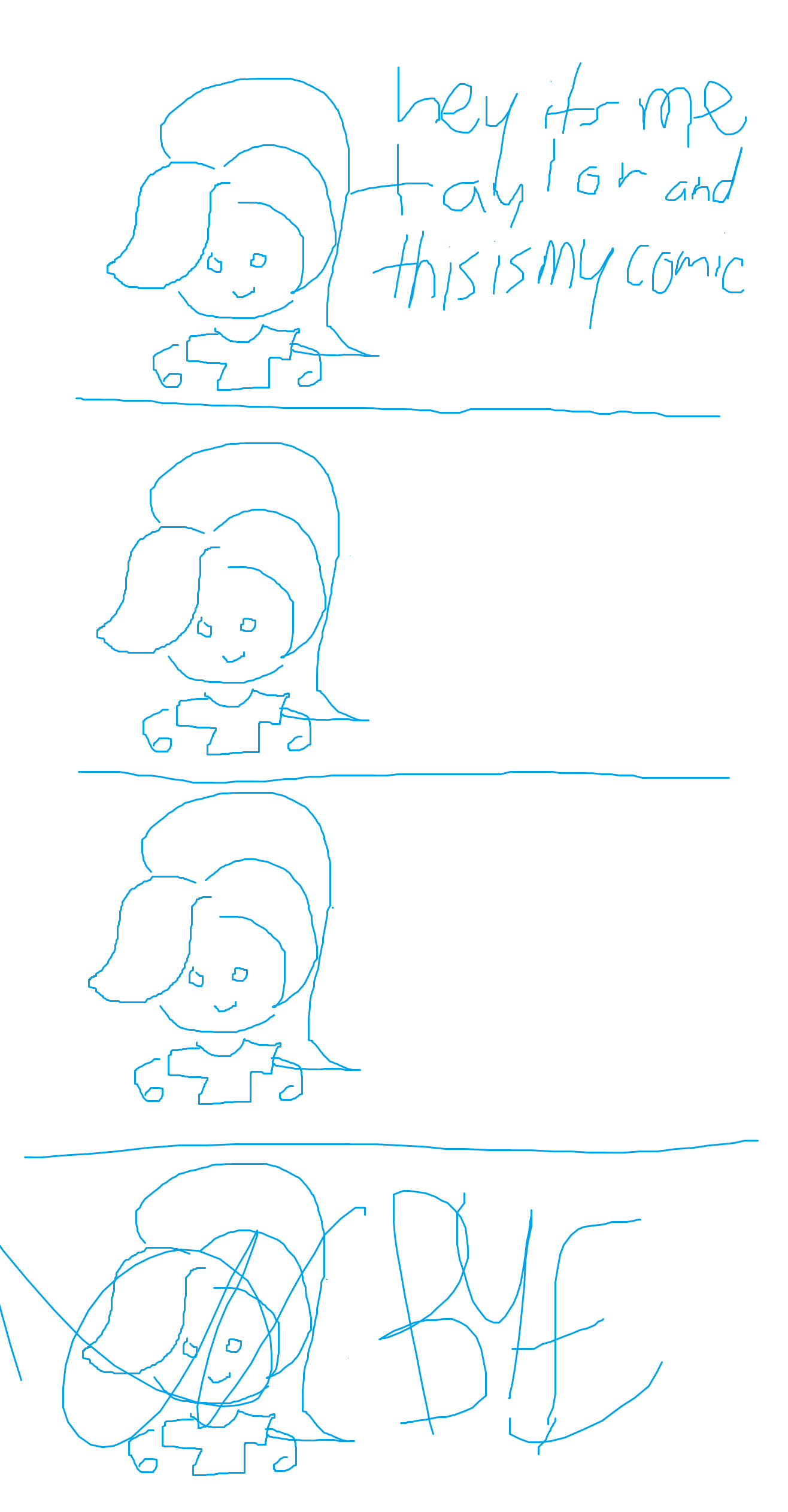 PANEL 1: an unfamiliar blue apparition with a ponytail, a t-shirt, and no legs greets you with a smile. 'hey i'm taylor and this is my comic'. PANEL 2: taylor stands there awkwardly. PANEL 3: taylor continues to stand awkwardly, clearly unsure how to proceed with the comic. PANEL 4: in a panic, taylor screams 'BYE' and scribbles themselves out of existence. END COMIC.