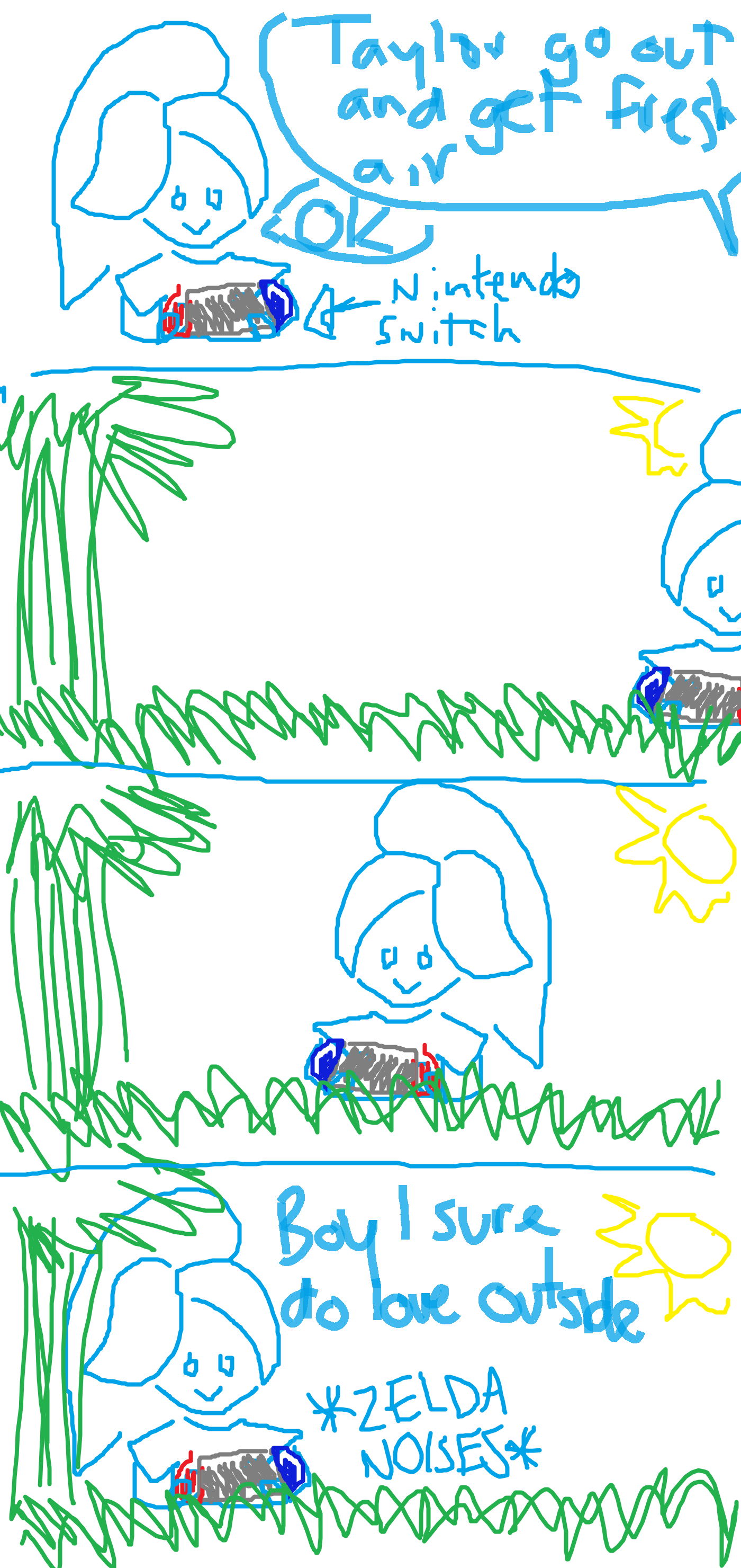 PANEL 1: taylor is playing nintendo switch. their mom yells from off-screen 'Taylor go outside and get some fresh air'. PANEL 2: taylor goes outside with their nintendo switch. it's a beautiful day outside. the sun is shining. there's grass and tree. PANEL 3: taylor sits down in the grass and says 'Boy I sure do love outside' as they continue to play The Legend of Zelda Breath of the Wild. END COMIC