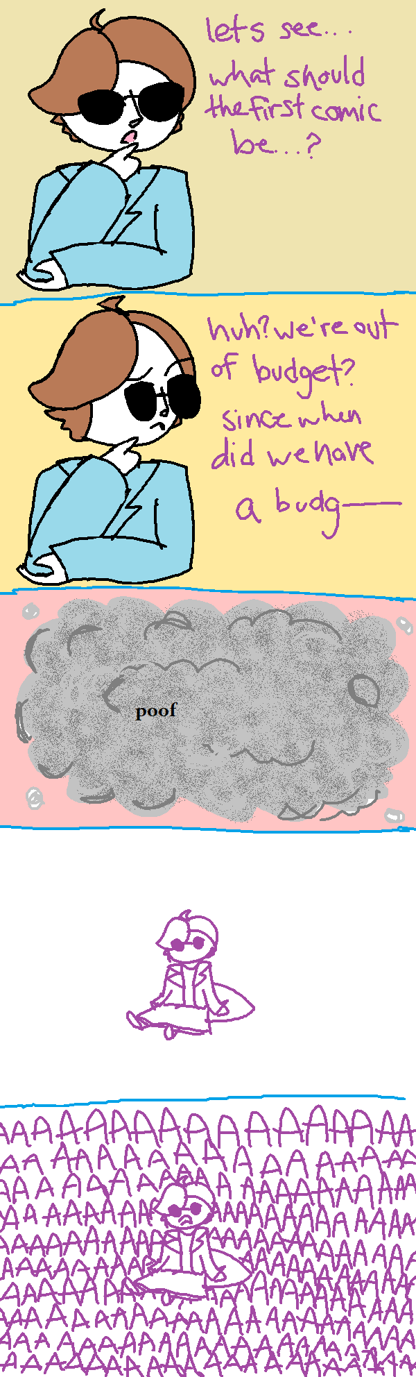 PANEL 1: picking up from the previous page, i'm standing there asking myself 'what should the first comic of totl comic 2 be?'. PANEL 2: i look to the side, where someone is whispering information to me. i say aloud 'huh? we're out of budget? since when did we have a budget-'. i get cut off. PANEL 3: POOF! a big grey cloud obscures me and the scene. PANEL 4: the smoke clears and the comic's quality has dimished. i am back to being drawn as single colour lineart. i am sitting on the floor, flabbergasted. PANEL 5: still sitting on the floor, i start screaming in despair about the loss of budget. END COMIC.