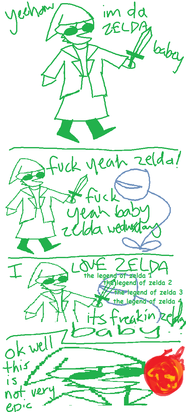 PANEL 1: i am wearing the legend of zelda link cap and holding a sword. i say 'YEEHAW i'm da ZELDA babey!'. PANEL 2: i start fighting a deku baba while shouting 'fuck yeah zelda! fuck yeah baby zelda wednesday!'. PANEL 3: still fighting the deku baba i say 'I LOVE ZELDA the legend of zelda 1 the legend of zelda 2 the legend of zelda 3 the legend of zelda 4. its freakin zelda baby!!'. PANEL 4: close up of my face as i'm about to get hit by a fireball and i'm saying 'ok well this is not very epic'. END COMIC.