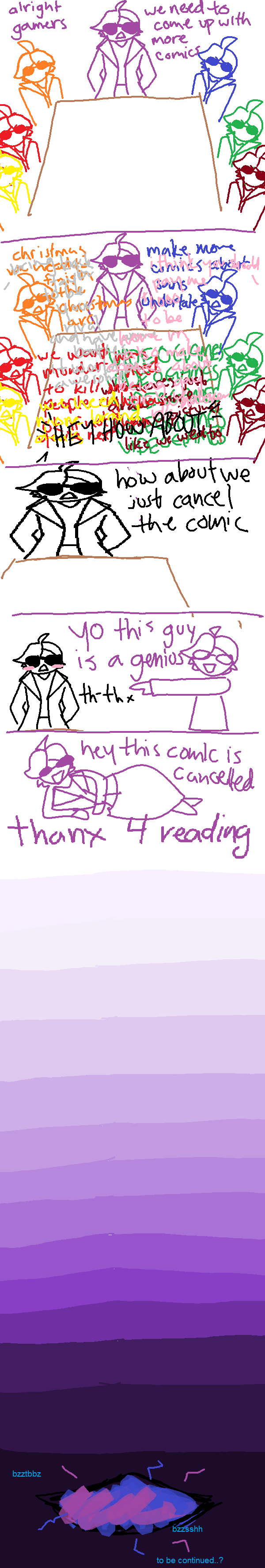 PANEL 1: many totls are sitting in a boardroom. the prime totl says 'alright gamers we need to come up with more comic ideas'. PANEL 2: all the totls start speaking at once, making their ideas completely impossible to pick out. one voice speaks over them, saying 'hey how about...'. PANEL 3: the totl who was speaking completes their thought: 'how about we cancel the comic?' PANEL 4: the prime totl excitedly points at idea totl and says 'YO this guy is a genius!'. idea totl blushes and says thanks. PANEL 5: i address the audience with a big smile and say 'hey this comic is cancelled. thanks for reading'. scrolling down, the page gets darker and darker, like a tv turning off. just as it seems the page is done, a hole opens in space and time. a familiar blue energy is crackling from it. to be continued? END COMIC.